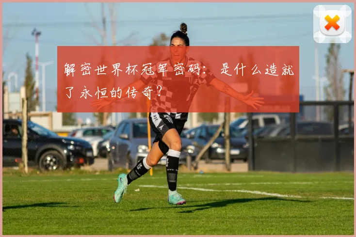 解密世界杯冠军密码：是什么造就了永恒的传奇？