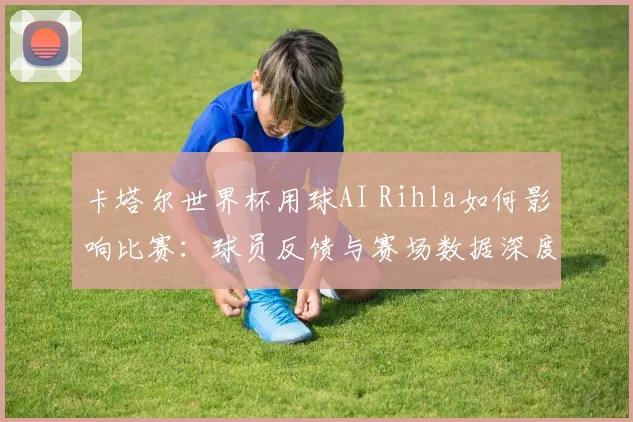卡塔尔世界杯用球AI Rihla如何影响比赛：球员反馈与赛场数据深度分析