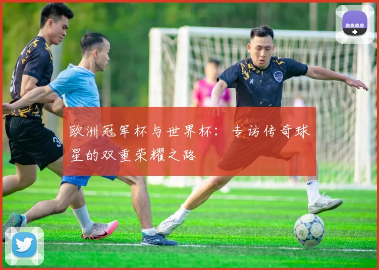欧洲冠军杯与世界杯:专访传奇球星的双重荣耀之路