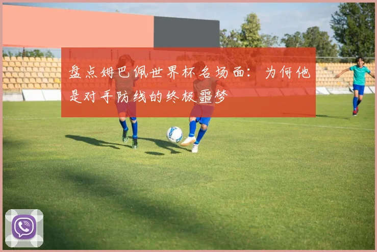 盘点姆巴佩世界杯名场面：为何他是对手防线的终极噩梦