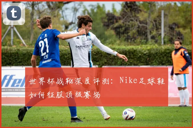 世界杯战靴深度评测：Nike足球鞋如何征服顶级赛场