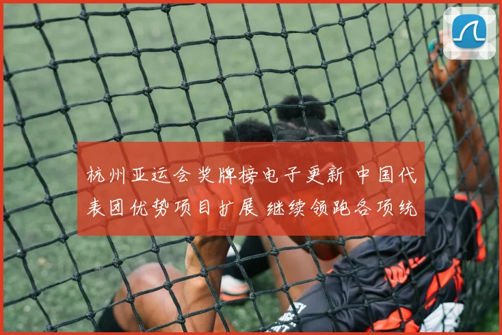 杭州亚运会奖牌榜电子更新 中国代表团优势项目扩展 继续领跑各项统计