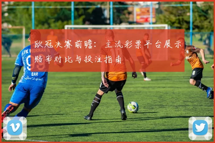 欧冠决赛前瞻:主流彩票平台展示赔率对比与投注指南