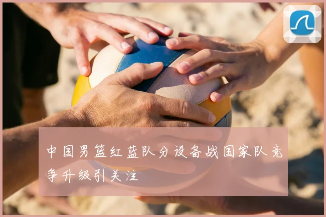 中国男篮红蓝队分设备战国家队竞争升级引关注