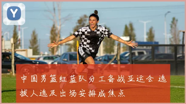 中国男篮红蓝队分工备战亚运会 选拔人选及出场安排成焦点