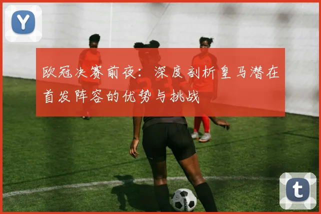 欧冠决赛前夜:深度剖析皇马潜在首发阵容的优势与挑战