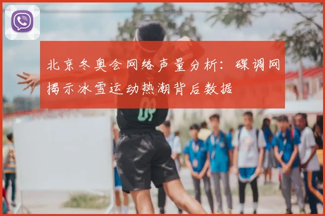 北京冬奥会网络声量分析:碟调网揭示冰雪运动热潮背后数据