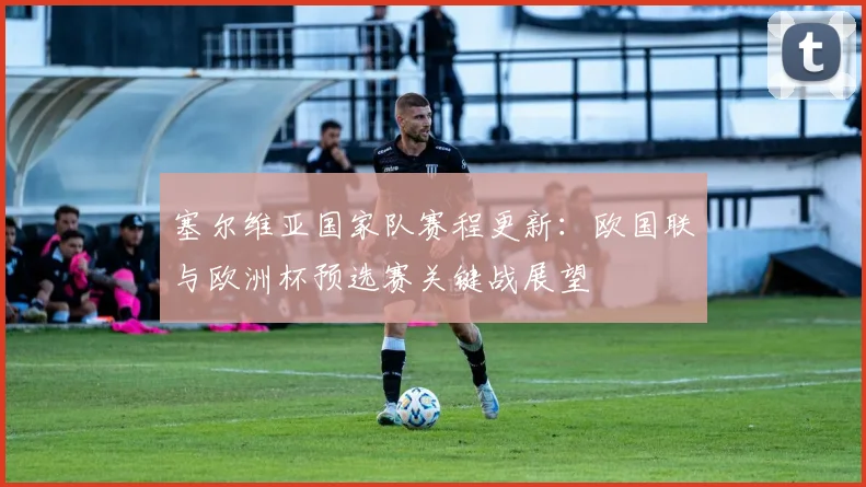 塞尔维亚国家队赛程更新:欧国联与欧洲杯预选赛关键战展望