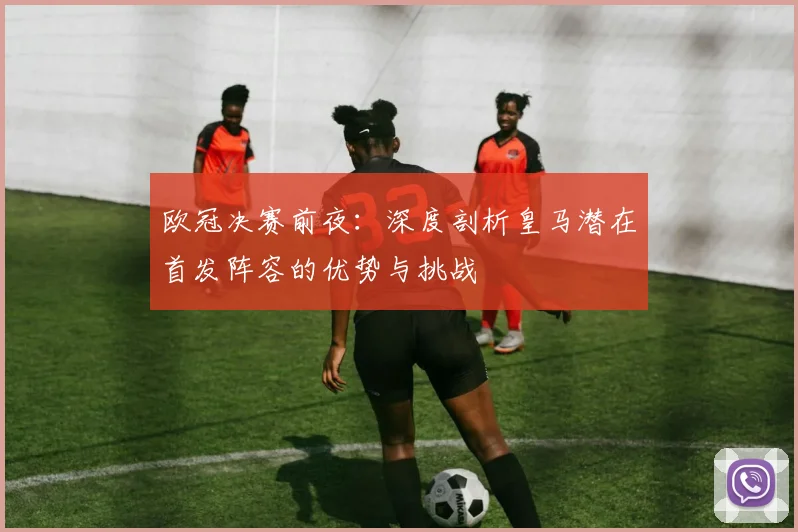 欧冠决赛前夜:深度剖析皇马潜在首发阵容的优势与挑战