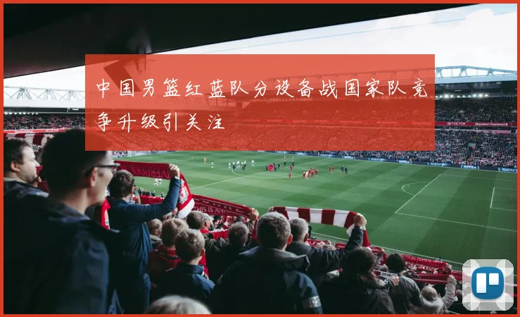 中国男篮红蓝队分设备战国家队竞争升级引关注