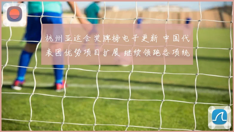 杭州亚运会奖牌榜电子更新 中国代表团优势项目扩展 继续领跑各项统计