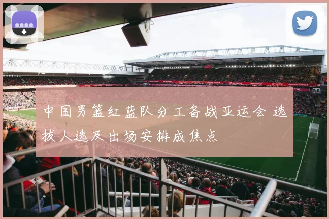 中国男篮红蓝队分工备战亚运会 选拔人选及出场安排成焦点