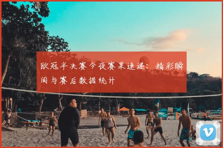 欧冠半决赛今夜赛果速递:精彩瞬间与赛后数据统计